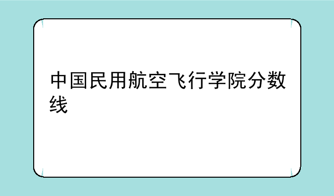 中国民用航空飞行学院分数线