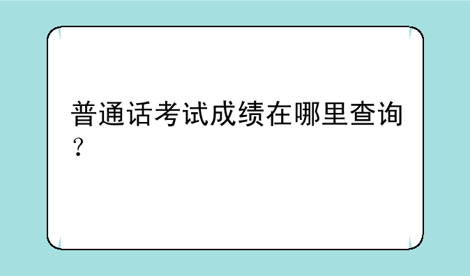 普通话考试成绩在哪里查询？