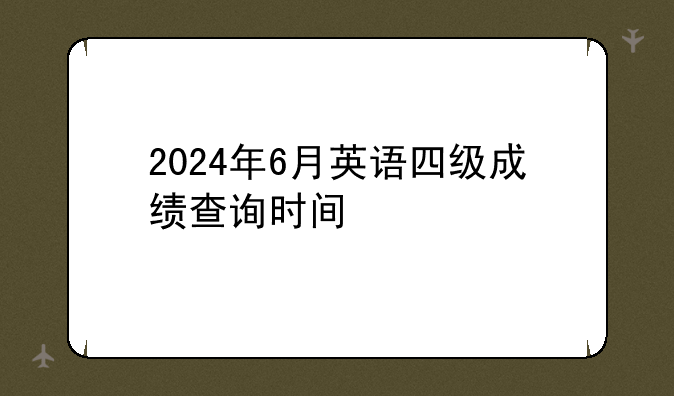 2024年6月英语四级成绩查询时间