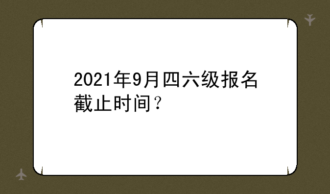 2021年9月四六级报名截止时间？