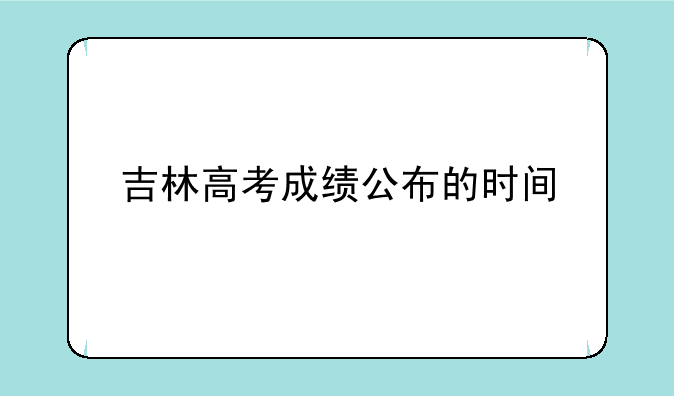 吉林高考成绩公布的时间、吉林省高考成绩出分时间