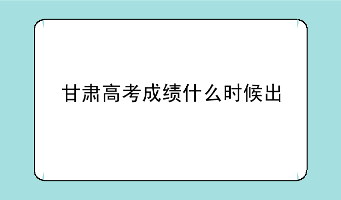 甘肃高考成绩什么时候出