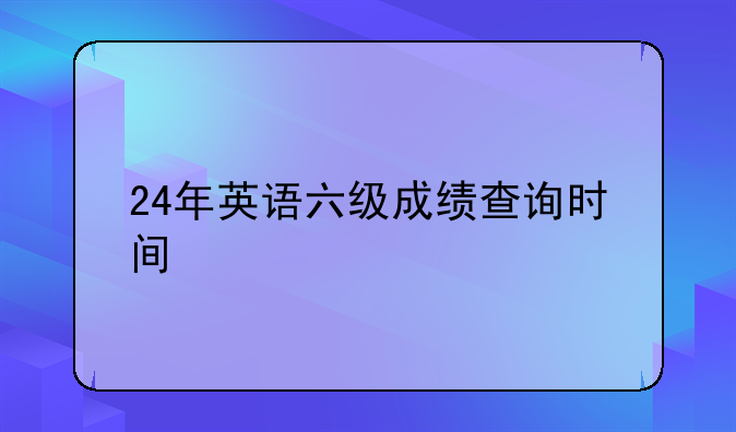 24年英语六级成绩查询时间