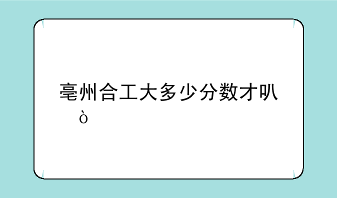 亳州合工大多少分数才可？
