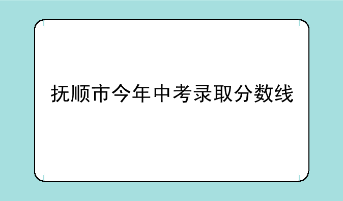 抚顺市今年中考录取分数线