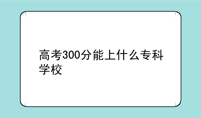 高考300分能上什么专科学校