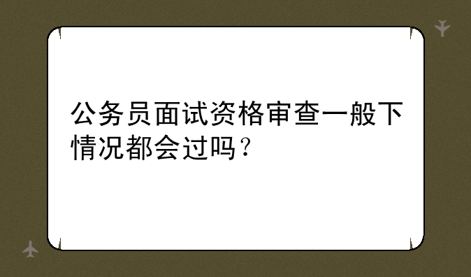 公务员面试资格审查一般下情况都会过吗？
