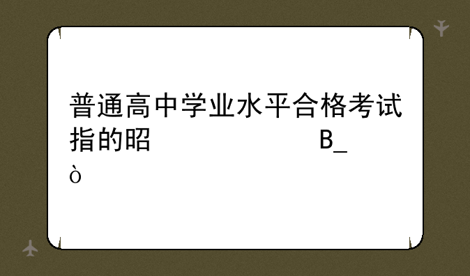 普通高中学业水平合格考试指的是中考吗？