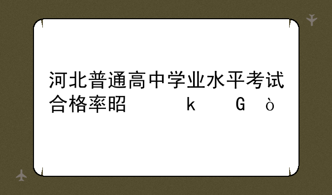 河北普通高中学业水平考试合格率是多少？