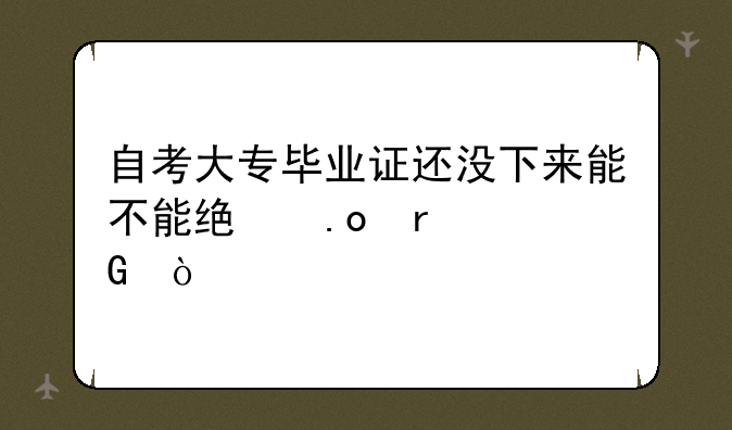自考大专毕业证还没下来能不能统招本科？