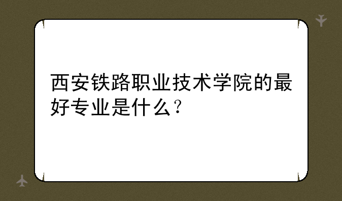 西安铁路职业技术学院的最好专业是什么?