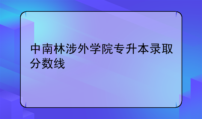 中南林涉外学院专升本录取分数线