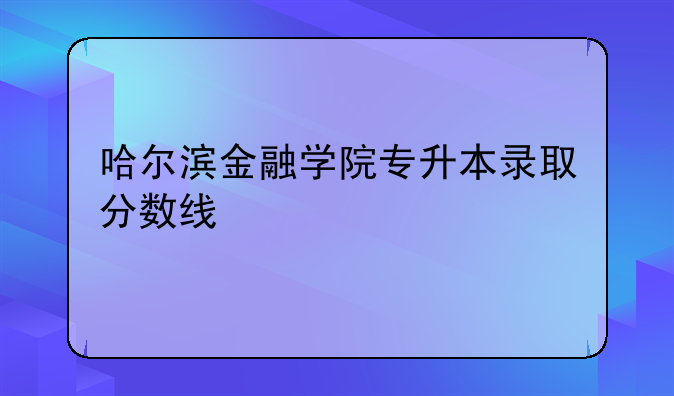 哈尔滨金融学院专升本录取分数线