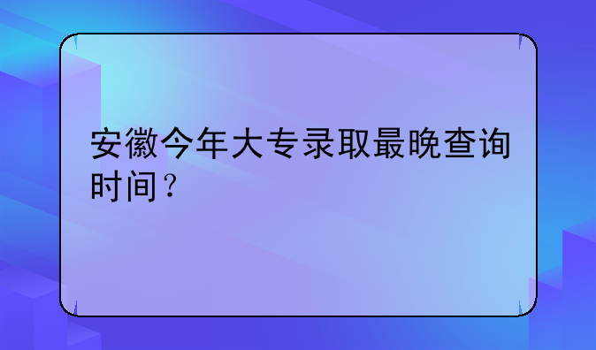 安徽今年大专录取最晚查询时间？