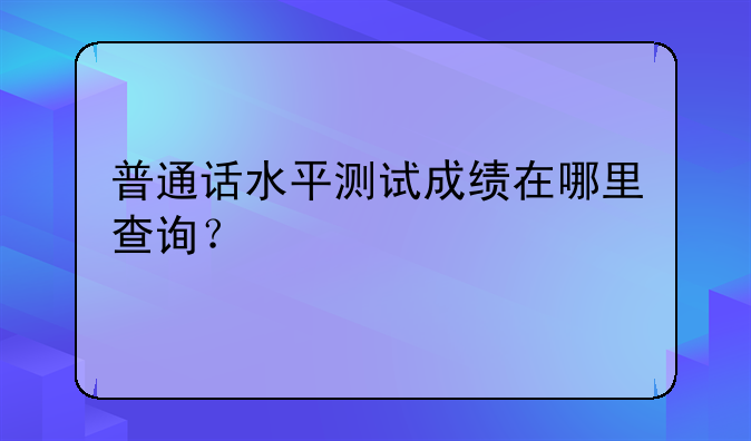 普通话水平测试成绩在哪里查询？