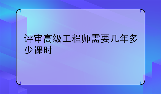 评审高级工程师需要几年多少课时