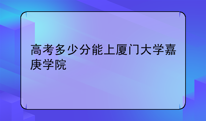 高考多少分能上厦门大学嘉庚学院