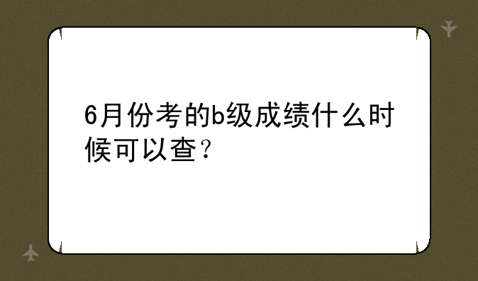 6月份考的b级成绩什么时候可以查？