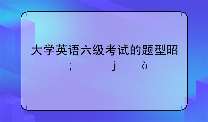 大学英语六级考试的题型是怎样的？