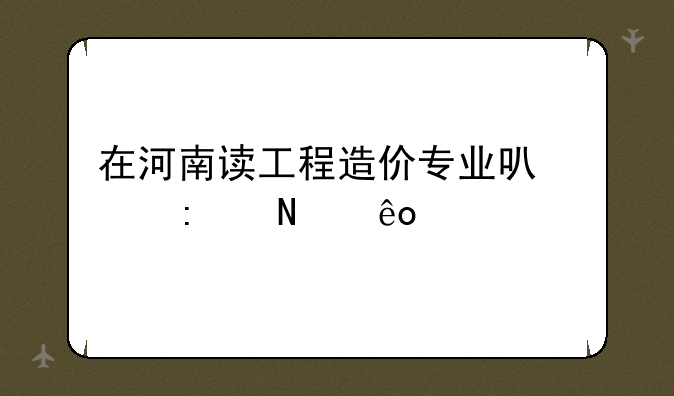 在河南读工程造价专业可以去哪些学校