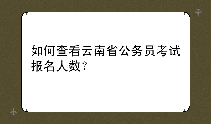如何查看云南省公务员考试报名人数？