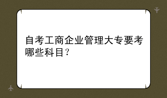 自考工商企业管理大专要考哪些科目？