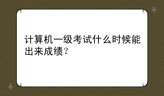 计算机一级考试什么时候能出来成绩？