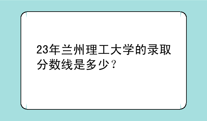 23年兰州理工大学的录取分数线是多少？