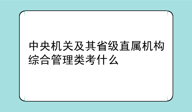 中央机关及其省级直属机构综合管理类考什么