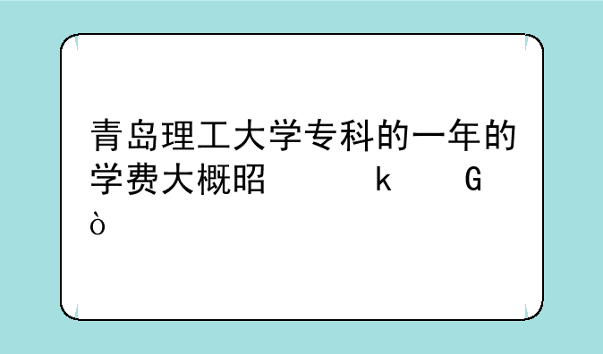青岛理工大学专科的一年的学费大概是多少？