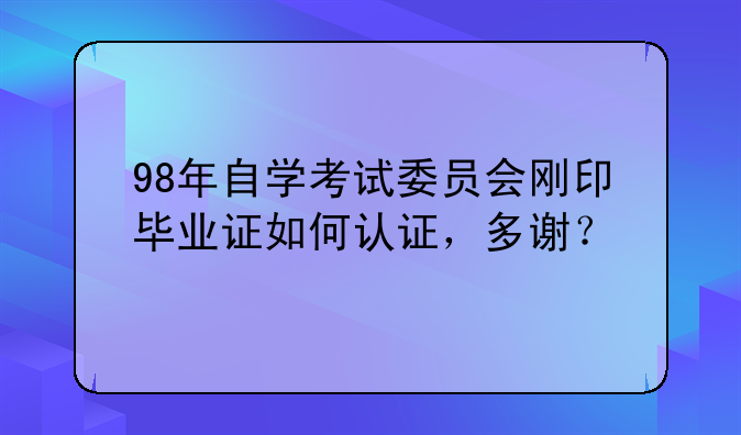 98年自学考试委员会刚印毕业证如何认证，多谢？