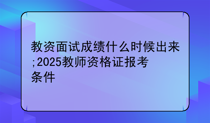教资面试成绩什么时候出来;2025教师资格证报考条件