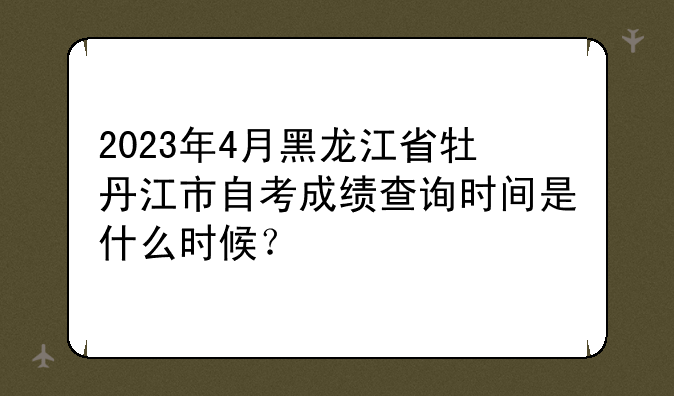 2023年4月黑龙江省牡丹江市自考成绩查询时间是什么时候？