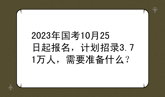 2023年国考10月25日起报名，计划招录3.71万人，需要准备什么？