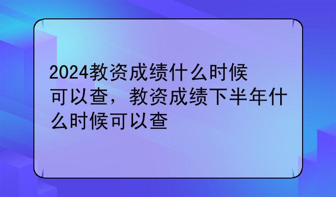 2024教资成绩什么时候可以查，教资成绩下半年什么时候可以查