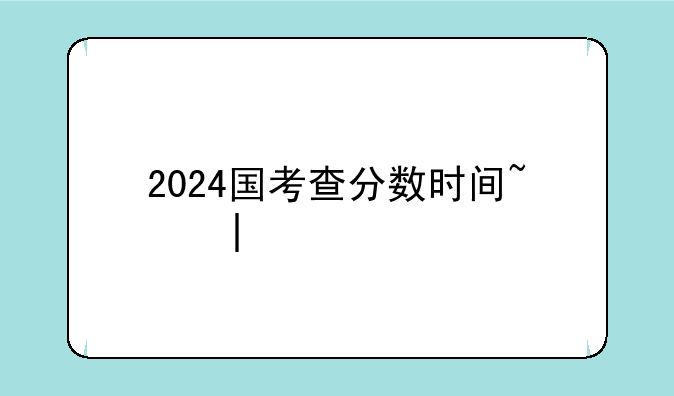 2024国考查分数时间~二零二一年国考成绩什么时候出