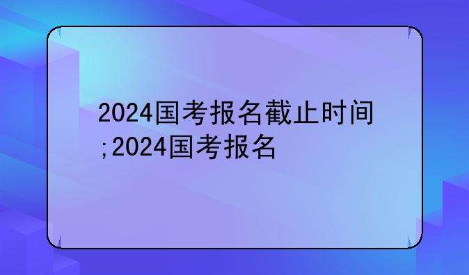 2024国考报名截止时间;2024国考报名