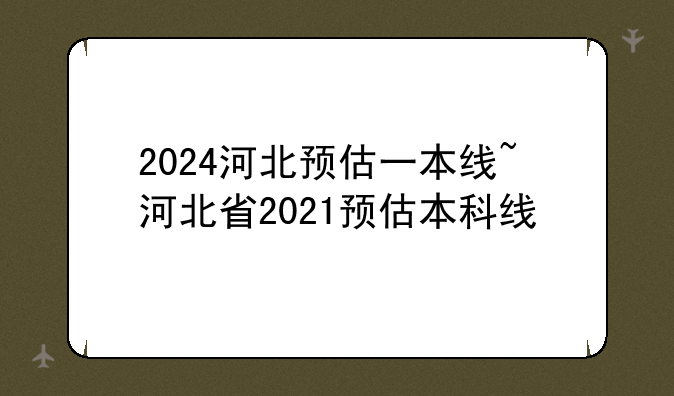 2024河北预估一本线~河北省2021预估本科线