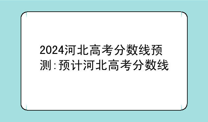 2024河北高考分数线预测:预计河北高考分数线