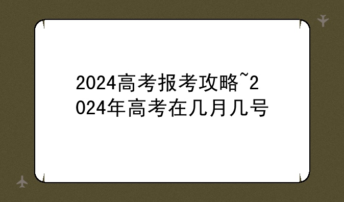 2024高考报考攻略~2024年高考在几月几号