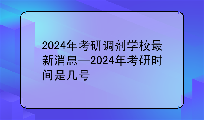 2024年考研调剂学校最新消息—2024年考研时间是几号