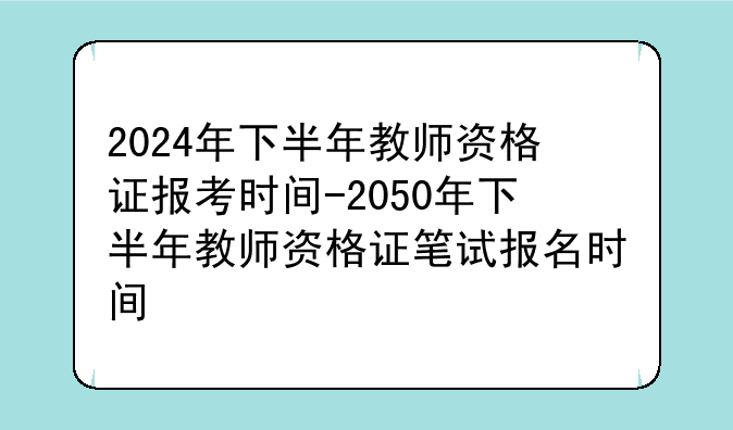 2024年下半年教师资格证报考时间-2050年下半年教师资格证笔试报名时间
