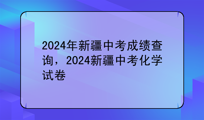 2024年新疆中考成绩查询，2024新疆中考化学试卷