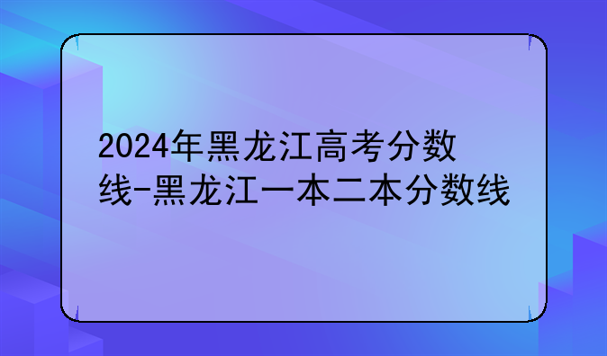 2024年黑龙江高考分数线-黑龙江一本二本分数线