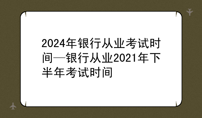 2024年银行从业考试时间—银行从业2021年下半年考试时间
