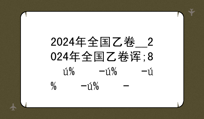 2024年全国乙卷__2024年全国乙卷语文试题