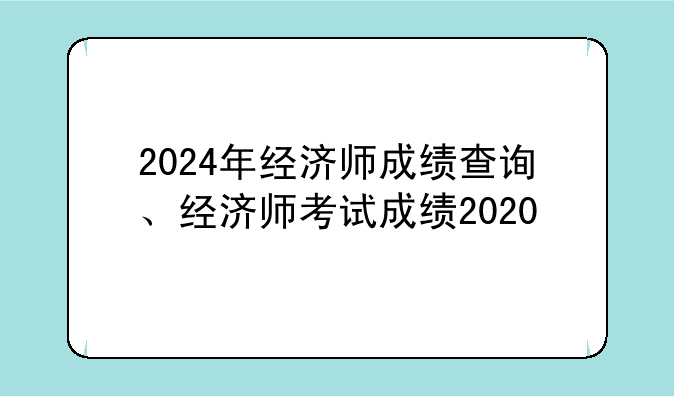 2024年经济师成绩查询、经济师考试成绩2020