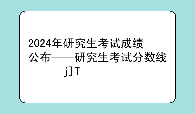 2024年研究生考试成绩公布——研究生考试分数线2025