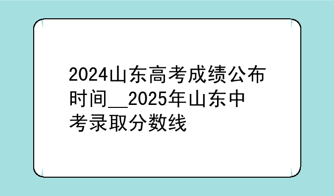 2024山东高考成绩公布时间__2025年山东中考录取分数线