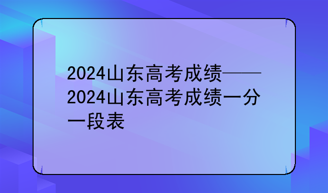 2024山东高考成绩——2024山东高考成绩一分一段表
